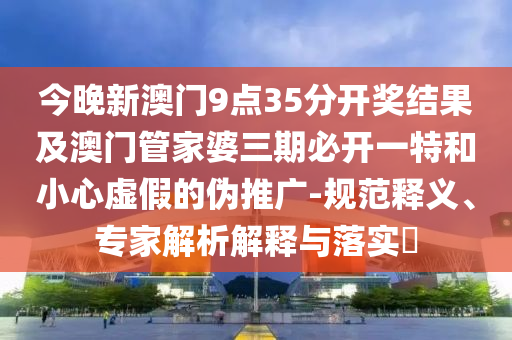 今晚新澳門9點35分開獎結(jié)果及澳門管家婆三期必開一特和小心虛假的偽推廣-規(guī)范釋義、專家解析解釋與落實?
