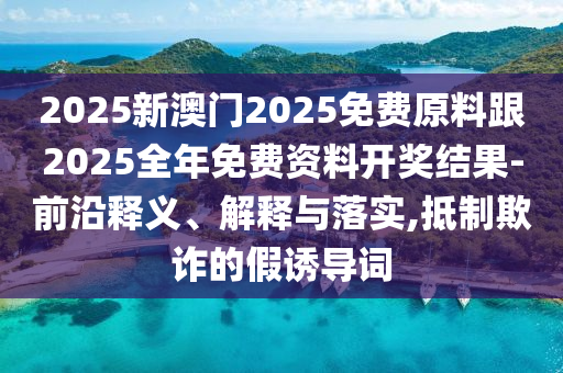 2025新澳門2025免費原料跟2025全年免費資料開獎結果-前沿釋義、解釋與落實,抵制欺詐的假誘導詞