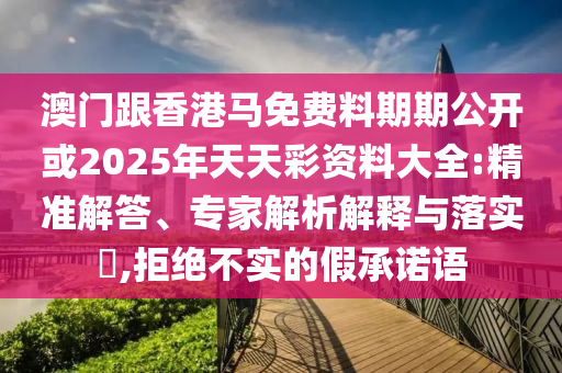 澳門跟香港馬免費料期期公開或2025年天天彩資料大全:精準解答、專家解析解釋與落實?,拒絕不實的假承諾語