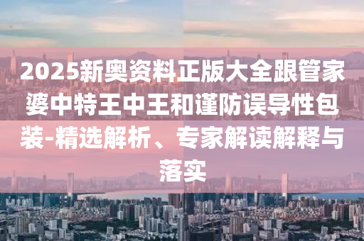 2025新奧資料正版大全跟管家婆中特王中王和謹防誤導性包裝-精選解析、專家解讀解釋與落實
