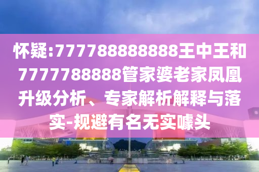 懷疑:777788888888王中王和7777788888管家婆老家鳳凰升級分析、專家解析解釋與落實-規避有名無實噱頭
