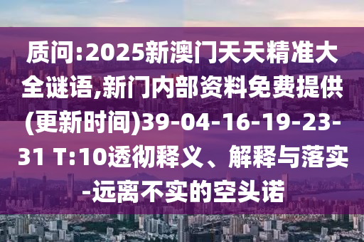 質(zhì)問:2025新澳門天天精準(zhǔn)大全謎語,新門內(nèi)部資料免費(fèi)提供(更新時(shí)間)39-04-16-19-23-31 T:10透徹釋義、解釋與落實(shí)-遠(yuǎn)離不實(shí)的空頭諾