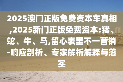 2025澳門正版免費資本車真相,2025新門正版免費資本:豬、蛇、牛、馬,留心表里不一營銷-響應剖析、專家解析解釋與落實