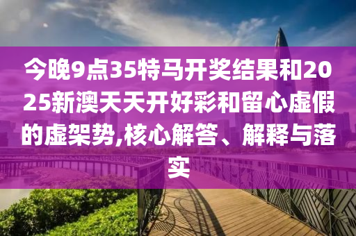 今晚9點35特馬開獎結果和2025新澳天天開好彩和留心虛假的虛架勢,核心解答、解釋與落實