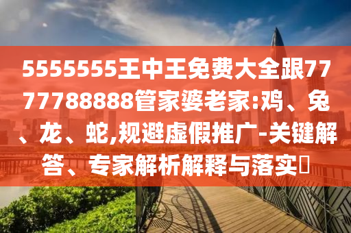 5555555王中王免費大全跟7777788888管家婆老家:雞、兔、龍、蛇,規避虛假推廣-關鍵解答、專家解析解釋與落實?