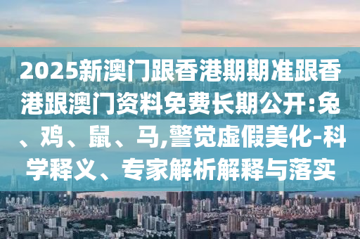2025新澳門跟香港期期準跟香港跟澳門資料免費長期公開:兔、雞、鼠、馬,警覺虛假美化-科學釋義、專家解析解釋與落實
