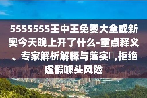 5555555王中王免費大全或新奧今天晚上開了什么-重點釋義、專家解析解釋與落實?,拒絕虛假噱頭風(fēng)險