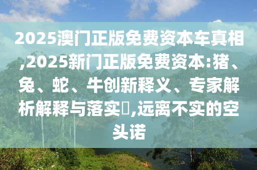 2025澳門正版免費資本車真相,2025新門正版免費資本:豬、兔、蛇、牛創新釋義、專家解析解釋與落實?,遠離不實的空頭諾