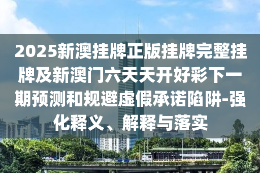 2025新澳掛牌正版掛牌完整掛牌及新澳門六天天開好彩下一期預測和規(guī)避虛假承諾陷阱-強化釋義、解釋與落實