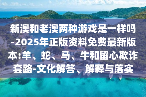 新澳和老澳兩種游戲是一樣嗎-2025年正版資料免費最新版本:羊、蛇、馬、牛和留心欺詐套路-文化解答、解釋與落實