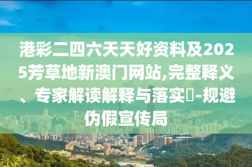港彩二四六天天好資料及2025芳草地新澳門網(wǎng)站,完整釋義、專家解讀解釋與落實?-規(guī)避偽假宣傳局