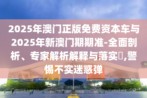 2025年澳門正版免費(fèi)資本車與2025年新澳門期期準(zhǔn)-全面剖析、專家解析解釋與落實(shí)?,警惕不實(shí)迷惑彈