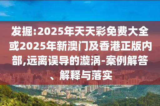 發掘:2025年天天彩免費大全或2025年新澳門及香港正版內部,遠離誤導的漩渦-案例解答、解釋與落實