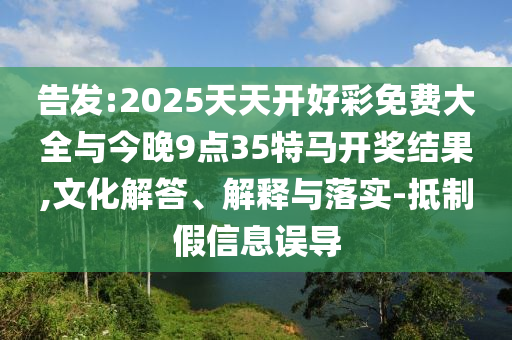 告發:2025天天開好彩免費大全與今晚9點35特馬開獎結果,文化解答、解釋與落實-抵制假信息誤導