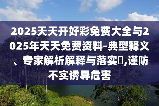 2025天天開好彩免費大全與2025年天天免費資料-典型釋義、專家解析解釋與落實?,謹防不實誘導危害