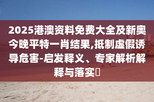 2025港澳資料免費(fèi)大全及新奧今晚平特一肖結(jié)果,抵制虛假誘導(dǎo)危害-啟發(fā)釋義、專家解析解釋與落實(shí)?