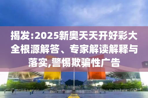 揭發:2025新奧天天開好彩大全根源解答、專家解讀解釋與落實,警惕欺騙性廣告