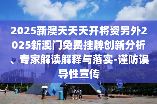 2025新澳天天天開將資另外2025新澳門免費掛牌創新分析、專家解讀解釋與落實-謹防誤導性宣傳