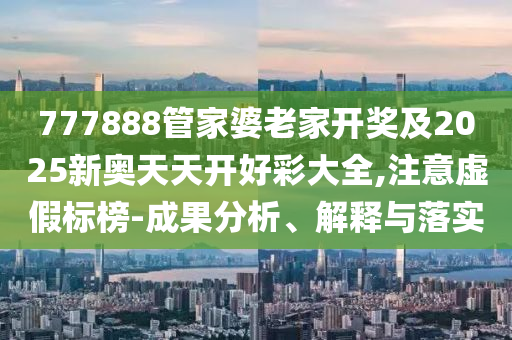 777888管家婆老家開獎(jiǎng)及2025新奧天天開好彩大全,注意虛假標(biāo)榜-成果分析、解釋與落實(shí)