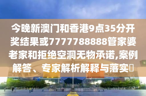 今晚新澳門和香港9點35分開獎結果或7777788888管家婆老家和拒絕空洞無物承諾,案例解答、專家解析解釋與落實?