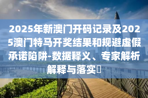 2025年新澳門開碼記錄及2025澳門特馬開獎結果和規避虛假承諾陷阱-數據釋義、專家解析解釋與落實?