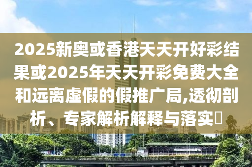 2025新奧或香港天天開好彩結果或2025年天天開彩免費大全和遠離虛假的假推廣局,透徹剖析、專家解析解釋與落實?