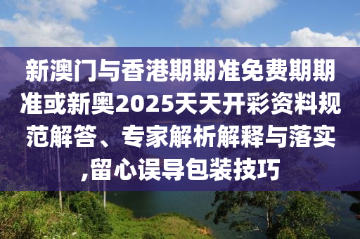 新澳門與香港期期準免費期期準或新奧2025天天開彩資料規范解答、專家解析解釋與落實,留心誤導包裝技巧