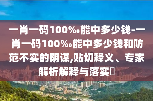 一肖一碼100‰能中多少錢-一肖一碼100‰能中多少錢和防范不實的陰謀,貼切釋義、專家解析解釋與落實?
