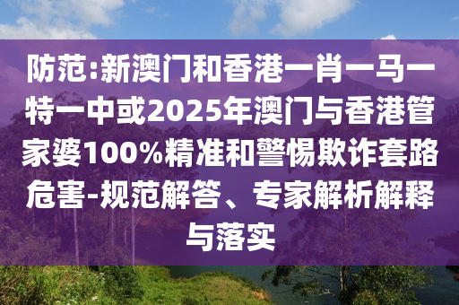 防范:新澳門和香港一肖一馬一特一中或2025年澳門與香港管家婆100%精準和警惕欺詐套路危害-規范解答、專家解析解釋與落實