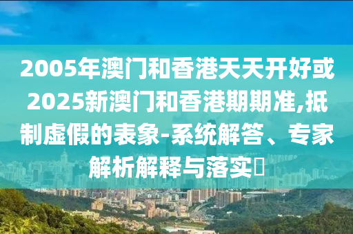 2005年澳門(mén)和香港天天開(kāi)好或2025新澳門(mén)和香港期期準(zhǔn),抵制虛假的表象-系統(tǒng)解答、專(zhuān)家解析解釋與落實(shí)?