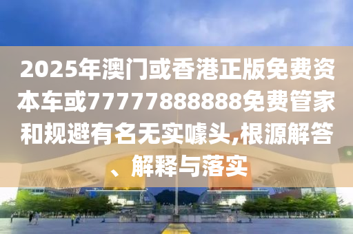 2025年澳門或香港正版免費資本車或77777888888免費管家和規避有名無實噱頭,根源解答、解釋與落實