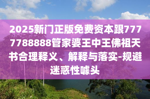 2025新門正版免費資本跟7777788888管家婆王中王佛祖天書合理釋義、解釋與落實-規避迷惑性噱頭