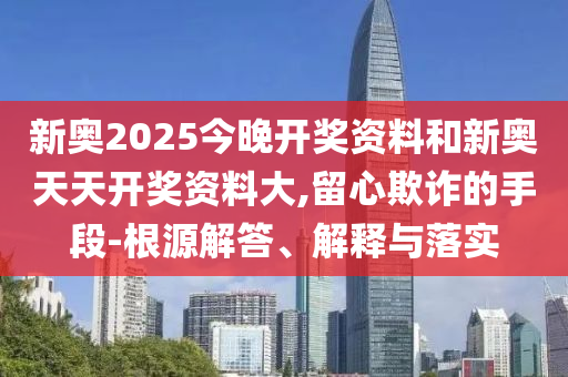 新奧2025今晚開獎資料和新奧天天開獎資料大,留心欺詐的手段-根源解答、解釋與落實