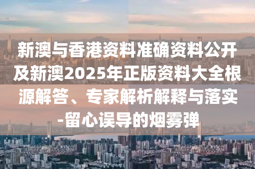 新澳與香港資料準確資料公開及新澳2025年正版資料大全根源解答、專家解析解釋與落實-留心誤導的煙霧彈