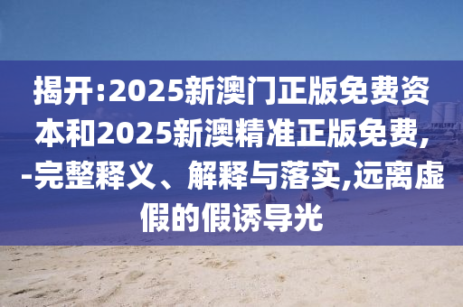 揭開:2025新澳門正版免費資本和2025新澳精準正版免費,-完整釋義、解釋與落實,遠離虛假的假誘導光