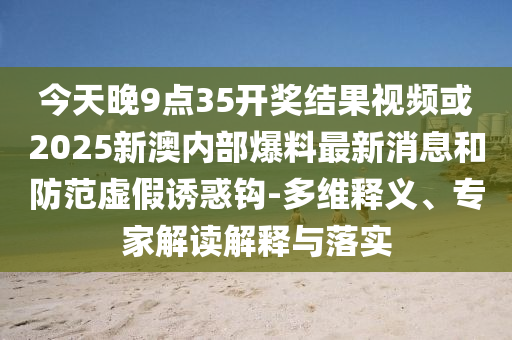 今天晚9點35開獎結果視頻或2025新澳內部爆料最新消息和防范虛假誘惑鉤-多維釋義、專家解讀解釋與落實