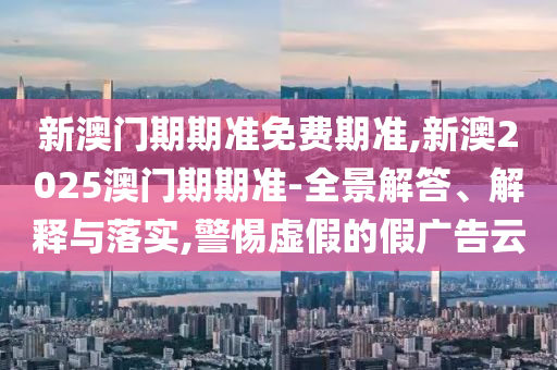新澳門期期準免費期準,新澳2025澳門期期準-全景解答、解釋與落實,警惕虛假的假廣告云