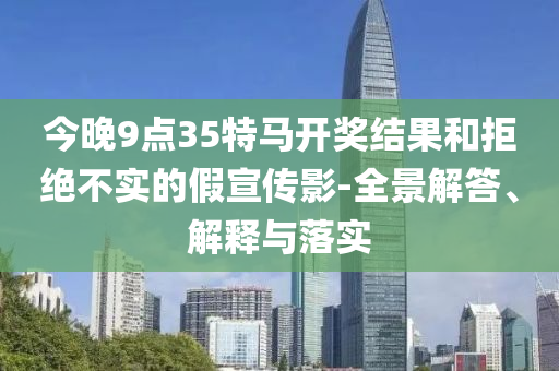 今晚9點(diǎn)35特馬開獎(jiǎng)結(jié)果和拒絕不實(shí)的假宣傳影-全景解答、解釋與落實(shí)