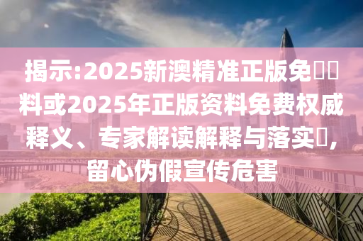 揭示:2025新澳精準正版免費資料或2025年正版資料免費權威釋義、專家解讀解釋與落實?,留心偽假宣傳危害