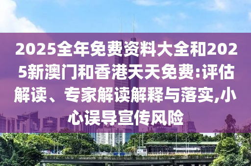 2025全年免費資料大全和2025新澳門和香港天天免費:評估解讀、專家解讀解釋與落實,小心誤導宣傳風險
