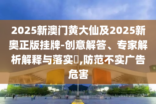 2025新澳門黃大仙及2025新奧正版掛牌-創意解答、專家解析解釋與落實?,防范不實廣告危害