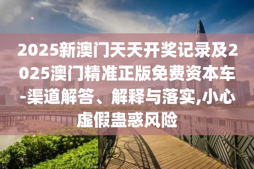 2025新澳門天天開獎記錄及2025澳門精準正版免費資本車-渠道解答、解釋與落實,小心虛假蠱惑風險