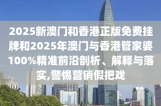 2025新澳門和香港正版免費掛牌和2025年澳門與香港管家婆100%精準前沿剖析、解釋與落實,警惕營銷假把戲