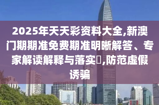 2025年天天彩資料大全,新澳門期期準免費期準明晰解答、專家解讀解釋與落實?,防范虛假誘騙