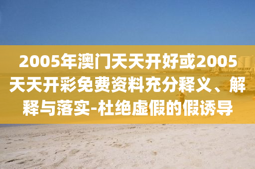 2005年澳門天天開好或2005天天開彩免費資料充分釋義、解釋與落實-杜絕虛假的假誘導