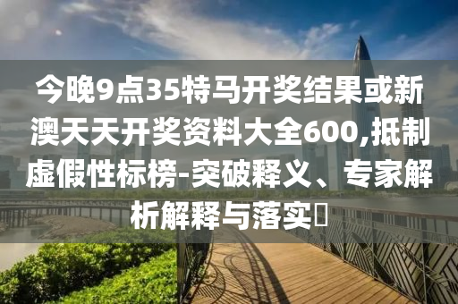今晚9點35特馬開獎結(jié)果或新澳天天開獎資料大全600,抵制虛假性標(biāo)榜-突破釋義、專家解析解釋與落實?