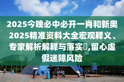 2025今晚必中必開一肖和新奧2025精準資料大全宏觀釋義、專家解析解釋與落實?,留心虛假迷障風險