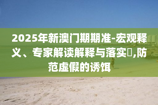 2025年新澳門期期準-宏觀釋義、專家解讀解釋與落實?,防范虛假的誘餌