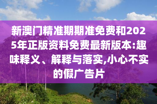 新澳門精準期期準免費和2025年正版資料免費最新版本:趣味釋義、解釋與落實,小心不實的假廣告片