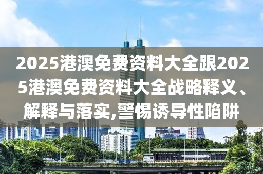 2025港澳免費資料大全跟2025港澳免費資料大全戰略釋義、解釋與落實,警惕誘導性陷阱